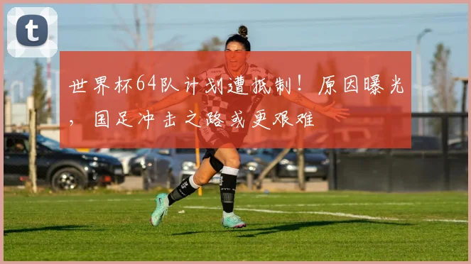 世界杯64队计划遭抵制！原因曝光，国足冲击之路或更艰难