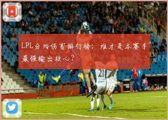LPL分均伤害排行榜：谁才是本赛季最强输出核心？