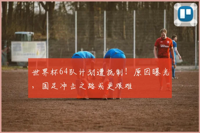 世界杯64队计划遭抵制！原因曝光，国足冲击之路或更艰难