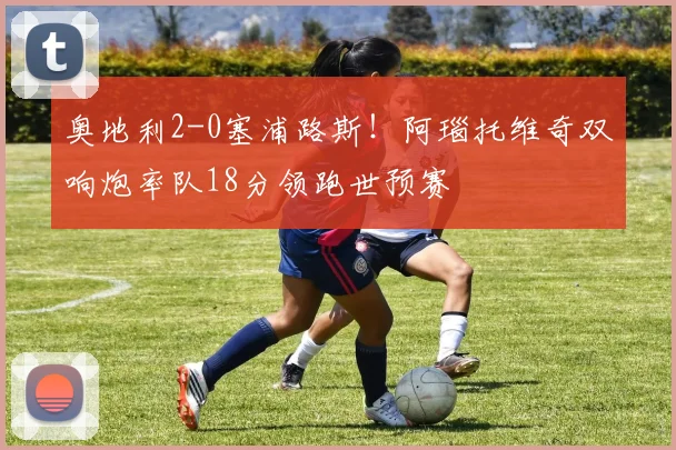 奥地利2-0塞浦路斯！阿瑙托维奇双响炮率队18分领跑世预赛