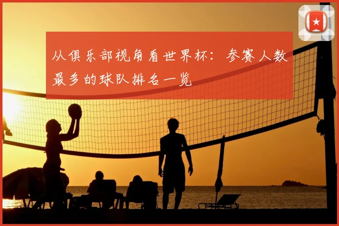 从俱乐部视角看世界杯：参赛人数最多的球队排名一览