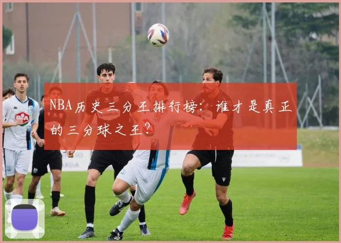 NBA历史三分王排行榜:谁才是真正的三分球之王?