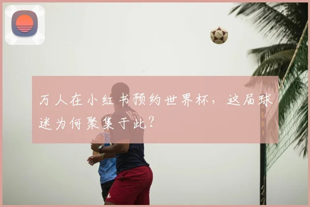 万人在小红书预约世界杯，这届球迷为何聚集于此？