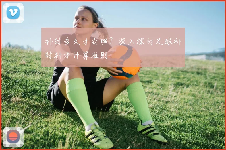 补时多久才合理？深入探讨足球补时科学计算准则