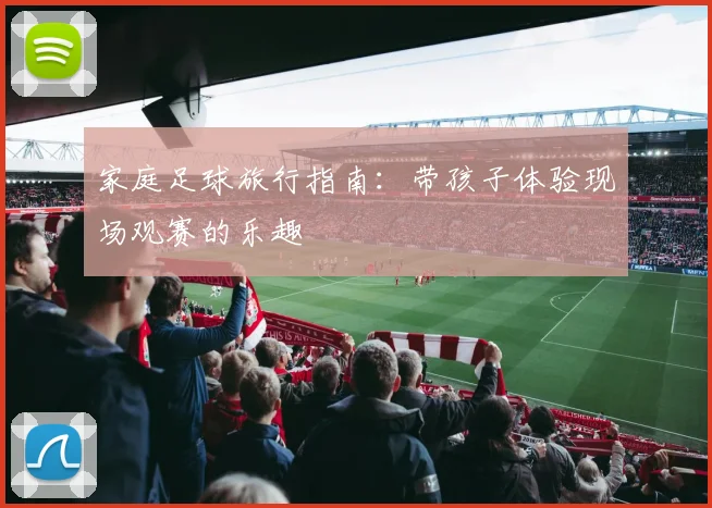 家庭足球旅行指南：带孩子体验现场观赛的乐趣