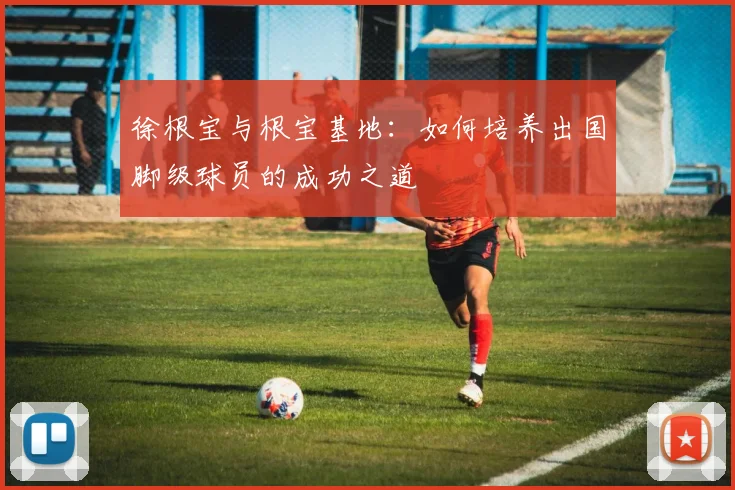 徐根宝与根宝基地：如何培养出国脚级球员的成功之道
